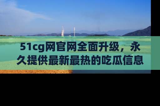 51cg网官网全面升级,永久提供最新最热的吃瓜信息,助你永远走在潮流前端!