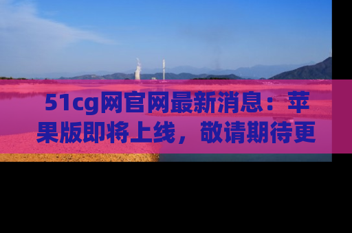 51cg网官网最新消息:苹果版即将上线,敬请期待更多吃瓜内容!