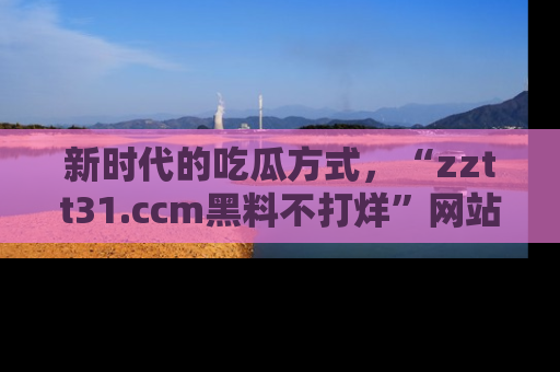 新时代的吃瓜方式，“zztt31.ccm黑料不打烊”网站为iOS用户带来惊喜