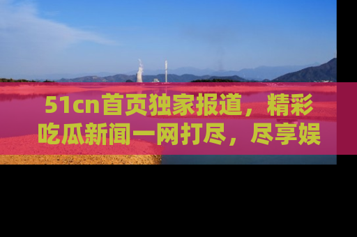 51cn首页独家报道,精彩吃瓜新闻一网打尽,尽享娱乐盛宴