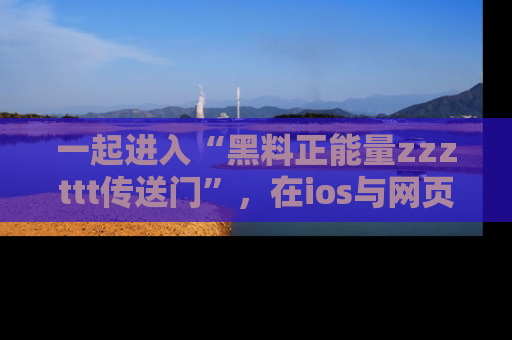 一起进入“黑料正能量zzzttt传送门”，在ios与网页中享受热辣资讯的快乐吧！
