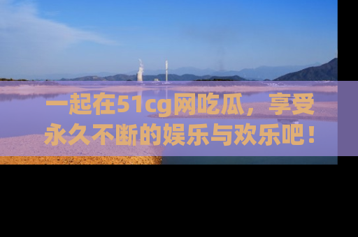 一起在51cg网吃瓜，享受永久不断的娱乐与欢乐吧！