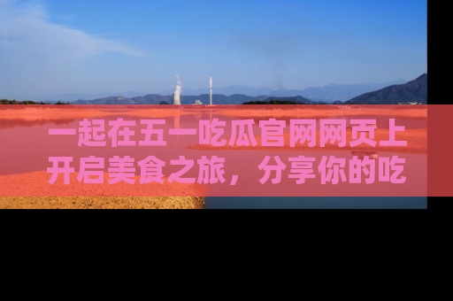 一起在五一吃瓜官网网页上开启美食之旅,分享你的吃瓜故事与精彩瞬间!