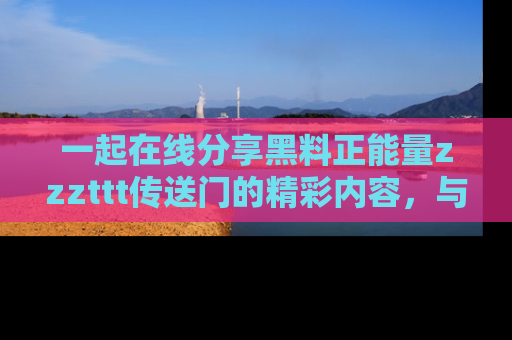 一起在线分享黑料正能量zzzttt传送门的精彩内容,与朋友互动!