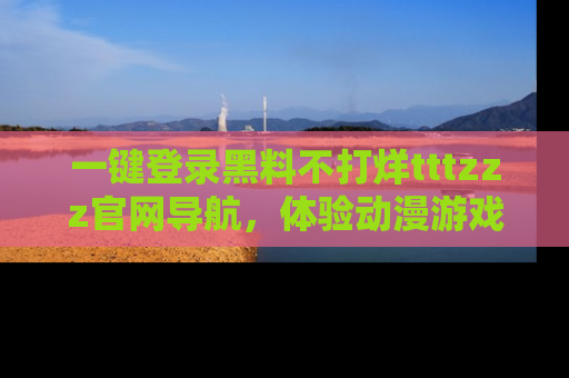 一键登录黑料不打烊tttzzz官网导航，体验动漫游戏风格黑料盛宴