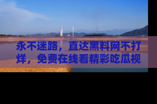 永不迷路,直达黑料网不打烊,免费在线看精彩吃瓜视频!