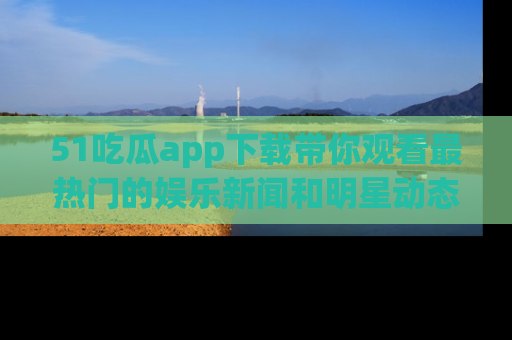 51吃瓜app下载带你观看最热门的娱乐新闻和明星动态
