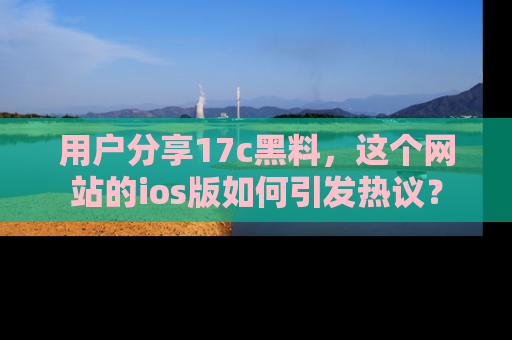 用户分享17c黑料,这个网站的ios版如何引发热议?