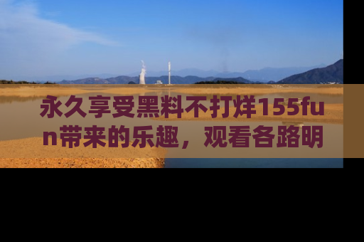 永久享受黑料不打烊155fun带来的乐趣,观看各路明星的内幕故事!