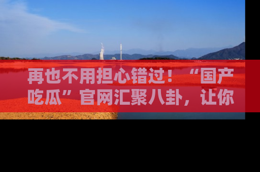 再也不用担心错过!“国产吃瓜”官网汇聚八卦,让你随时随地吃瓜。