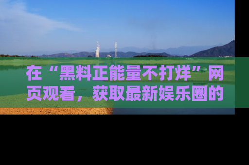 在“黑料正能量不打烊”网页观看,获取最新娱乐圈的正能量与黑料揭秘!