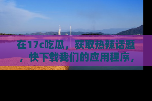 在17c吃瓜,获取热辣话题,快下载我们的应用程序,地址轻松找到!