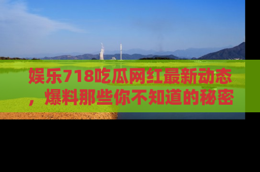 娱乐718吃瓜网红最新动态,爆料那些你不知道的秘密!