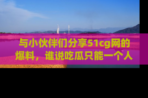 与小伙伴们分享51cg网的爆料,谁说吃瓜只能一个人?