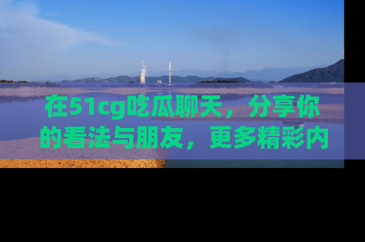 在51cg吃瓜聊天,分享你的看法与朋友,更多精彩内容请浏览网址www.51cg.com!