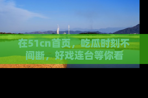 在51cn首页,吃瓜时刻不间断,好戏连台等你看