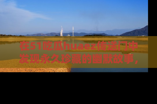 在51吃瓜huaez传送门中发现永久珍藏的幽默故事,瓜友们一起分享欢乐瞬间!