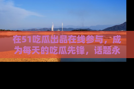在51吃瓜出品在线参与,成为每天的吃瓜先锋,话题永不落幕!