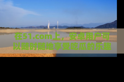 在51.com上,安卓用户可以随时随地享受吃瓜的乐趣!