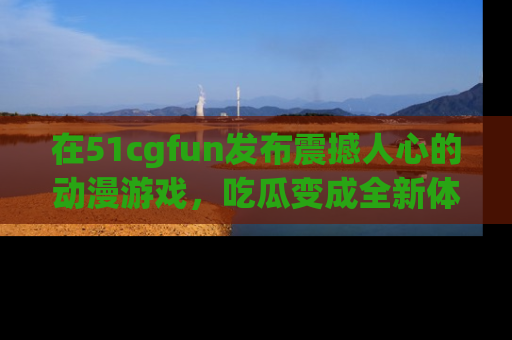 在51cgfun发布震撼人心的动漫游戏,吃瓜变成全新体验