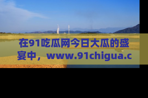 在91吃瓜网今日大瓜的盛宴中,www.91chigua.com带你领略每个让人咋舌的精彩故事!