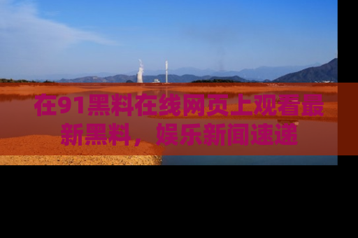 在91黑料在线网页上观看最新黑料,娱乐新闻速递
