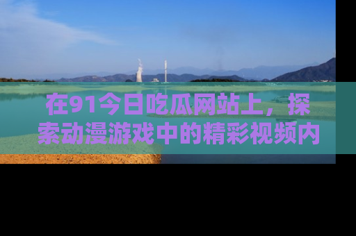 在91今日吃瓜网站上，探索动漫游戏中的精彩视频内容