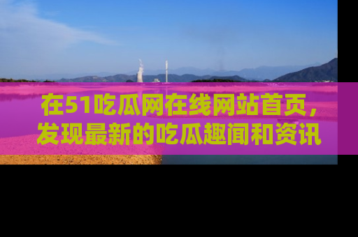 在51吃瓜网在线网站首页,发现最新的吃瓜趣闻和资讯分享
