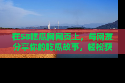 在58吃瓜网网页上,与网友分享你的吃瓜故事,轻松获取热门趣闻