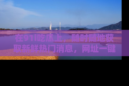 在91i吃瓜上,随时随地获取新鲜热门消息,网址一键直达!