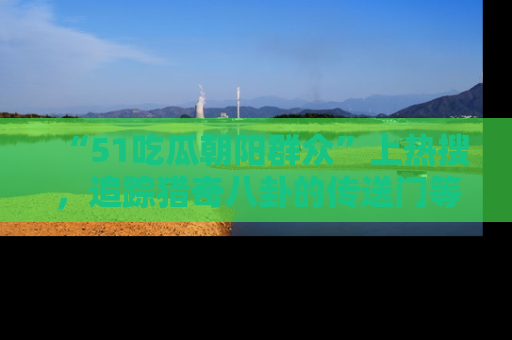 “51吃瓜朝阳群众”上热搜,追踪猎奇八卦的传送门等你点击!