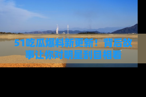 51吃瓜爆料新更新!背后故事让你对明星刮目相看