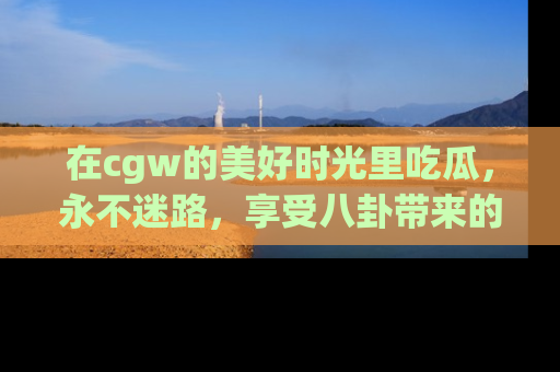 在cgw的美好时光里吃瓜，永不迷路，享受八卦带来的无限欢乐！