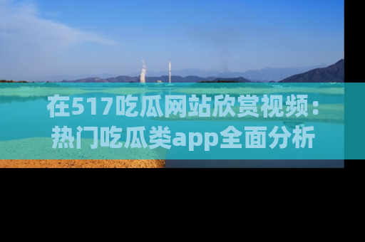 在517吃瓜网站欣赏视频：热门吃瓜类app全面分析