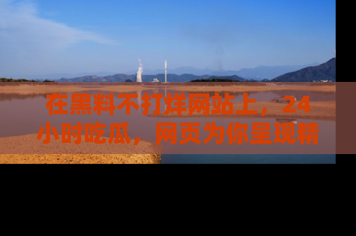 在黑料不打烊网站上，24小时吃瓜，网页为你呈现精彩内幕