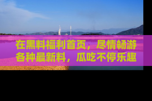 在黑料福利首页，尽情畅游各种最新料，瓜吃不停乐趣无穷！