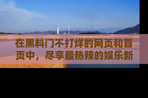 在黑料门不打烊的网页和首页中，尽享最热辣的娱乐新闻与八卦，快来围观！
