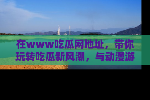 在www吃瓜网地址，带你玩转吃瓜新风潮，与动漫游戏角色共度精彩时光！