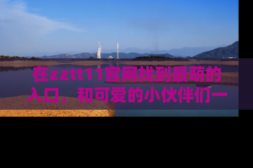 在zztt11官网找到最萌的入口，和可爱的小伙伴们一起吃瓜吧！