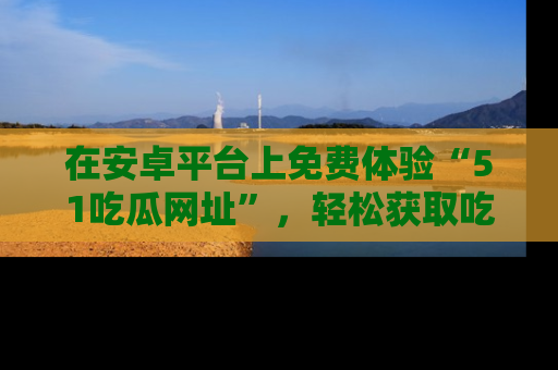 在安卓平台上免费体验“51吃瓜网址”，轻松获取吃瓜新鲜事！