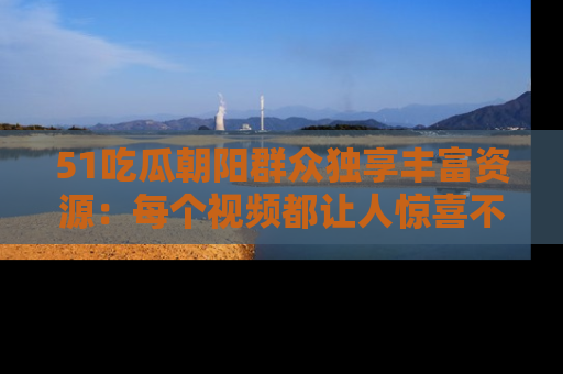 51吃瓜朝阳群众独享丰富资源:每个视频都让人惊喜不已!