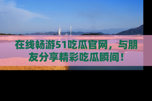 在线畅游51吃瓜官网，与朋友分享精彩吃瓜瞬间！