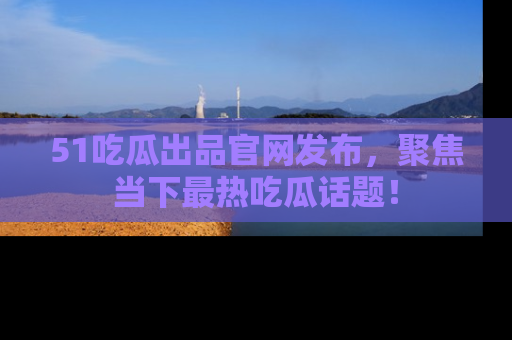 51吃瓜出品官网发布,聚焦当下最热吃瓜话题!