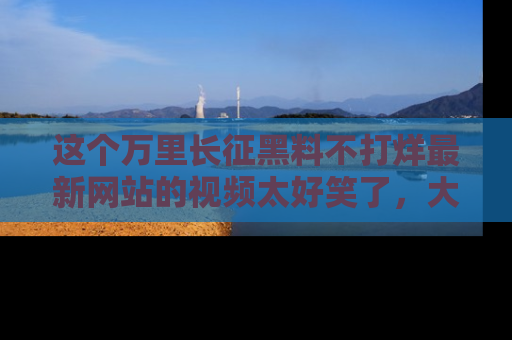 这个万里长征黑料不打烊最新网站的视频太好笑了，大家快来一起看吧！
