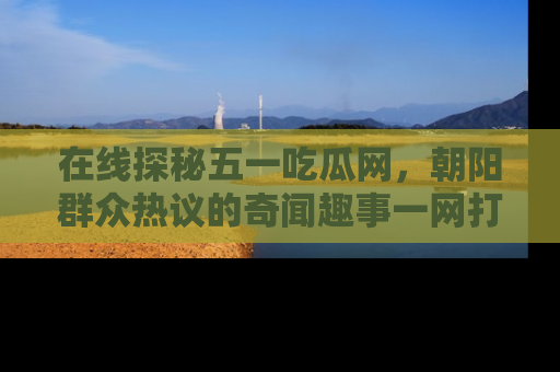 在线探秘五一吃瓜网，朝阳群众热议的奇闻趣事一网打尽