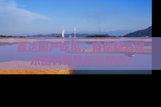 直达国产吃瓜，带你畅游娱乐圈的新鲜资讯海洋！