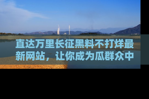 直达万里长征黑料不打烊最新网站，让你成为瓜群众中的资深吃瓜客！