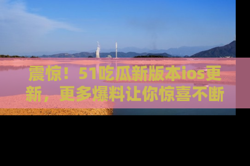 震惊！51吃瓜新版本ios更新，更多爆料让你惊喜不断，赶快来看吧！