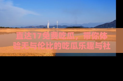 直达17免费吃瓜，带你体验无与伦比的吃瓜乐趣与社区互动