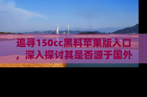 追寻150cc黑料苹果版入口，深入探讨其是否源于国外的传闻